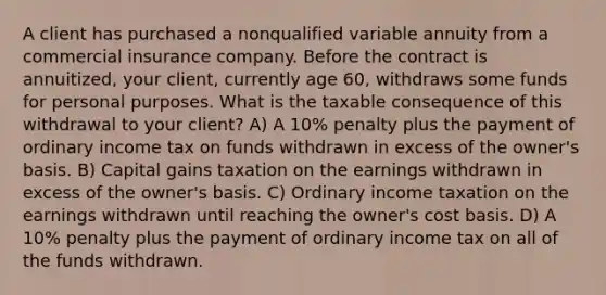 A client has purchased a nonqualified variable annuity from a commercial insurance company. Before the contract is annuitized, your client, currently age 60, withdraws some funds for personal purposes. What is the taxable consequence of this withdrawal to your client? A) A 10% penalty plus the payment of ordinary income tax on funds withdrawn in excess of the owner's basis. B) Capital gains taxation on the earnings withdrawn in excess of the owner's basis. C) Ordinary income taxation on the earnings withdrawn until reaching the owner's cost basis. D) A 10% penalty plus the payment of ordinary income tax on all of the funds withdrawn.