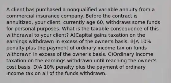 A client has purchased a nonqualified variable annuity from a commercial insurance company. Before the contract is annuitized, your client, currently age 60, withdraws some funds for personal purposes. What is the taxable consequence of this withdrawal to your client? A)Capital gains taxation on the earnings withdrawn in excess of the owner's basis. B)A 10% penalty plus the payment of ordinary income tax on funds withdrawn in excess of the owner's basis. C)Ordinary income taxation on the earnings withdrawn until reaching the owner's cost basis. D)A 10% penalty plus the payment of ordinary income tax on all of the funds withdrawn.