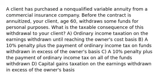 A client has purchased a nonqualified variable annuity from a commercial insurance company. Before the contract is annuitized, your client, age 60, withdraws some funds for personal purposes. What is the taxable consequence of this withdrawal to your client? A) Ordinary income taxation on the earnings withdrawn until reaching the owner's cost basis B) A 10% penalty plus the payment of ordinary income tax on funds withdrawn in excess of the owner's basis C) A 10% penalty plus the payment of ordinary income tax on all of the funds withdrawn D) Capital gains taxation on the earnings withdrawn in excess of the owner's basis