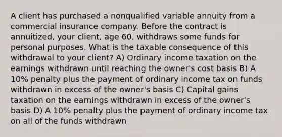 A client has purchased a nonqualified variable annuity from a commercial insurance company. Before the contract is annuitized, your client, age 60, withdraws some funds for personal purposes. What is the taxable consequence of this withdrawal to your client? A) Ordinary income taxation on the earnings withdrawn until reaching the owner's cost basis B) A 10% penalty plus the payment of ordinary income tax on funds withdrawn in excess of the owner's basis C) Capital gains taxation on the earnings withdrawn in excess of the owner's basis D) A 10% penalty plus the payment of ordinary income tax on all of the funds withdrawn