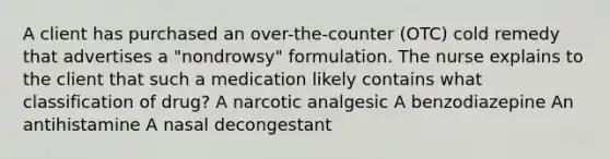 A client has purchased an over-the-counter (OTC) cold remedy that advertises a "nondrowsy" formulation. The nurse explains to the client that such a medication likely contains what classification of drug? A narcotic analgesic A benzodiazepine An antihistamine A nasal decongestant