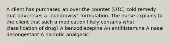 A client has purchased an over-the-counter (OTC) cold remedy that advertises a "nondrowsy" formulation. The nurse explains to the client that such a medication likely contains what classification of drug? A benzodiazepine An antihistamine A nasal decongestant A narcotic analgesic