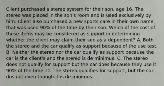 Client purchased a stereo system for their son, age 16. The stereo was placed in the son's room and is used exclusively by him. Client also purchased a new sports care in their own name, that was used 90% of the time by their son. Which of the cost of these items may be considered as support in determining whether the client may claim their son as a dependent? A. Both the stereo and the car qualify as support because of the use test. B. Neither the stereo nor the car qualify as support because the car is the client's and the stereo is de minimus. C. The stereo does not qualify for support but the car does because they use it 90% of the time. D. The stereo qualifies for support, but the car dos not even though it is de minimus.