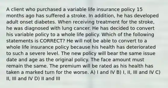 A client who purchased a variable life insurance policy 15 months ago has suffered a stroke. In addition, he has developed adult onset diabetes. When receiving treatment for the stroke, he was diagnosed with lung cancer. He has decided to convert his variable policy to a whole life policy. Which of the following statements is CORRECT? He will not be able to convert to a whole life insurance policy because his health has deteriorated to such a severe level. The new policy will bear the same issue date and age as the original policy. The face amount must remain the same. The premium will be rated as his health has taken a marked turn for the worse. A) I and IV B) I, II, III and IV C) II, III and IV D) II and III