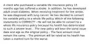 A client who purchased a variable life insurance policy 15 months ago has suffered a stroke. In addition, he has developed adult onset diabetes. When receiving treatment for the stroke, he was diagnosed with lung cancer. He has decided to convert his variable policy to a whole life policy. Which of the following statements is CORRECT? - He will not be able to convert to a whole life insurance policy because his health has deteriorated to such a severe level. - The new policy will bear the same issue date and age as the original policy. - The face amount must remain the same. - The premium will be rated as his health has taken a marked turn for the worse.