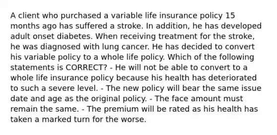 A client who purchased a variable life insurance policy 15 months ago has suffered a stroke. In addition, he has developed adult onset diabetes. When receiving treatment for the stroke, he was diagnosed with lung cancer. He has decided to convert his variable policy to a whole life policy. Which of the following statements is CORRECT? - He will not be able to convert to a whole life insurance policy because his health has deteriorated to such a severe level. - The new policy will bear the same issue date and age as the original policy. - The face amount must remain the same. - The premium will be rated as his health has taken a marked turn for the worse.