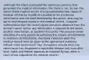 -Although the client purchased the veterinary services that generated the medical information, the client is not, by law, the owner of the medical record. It is recommended that copies of medical records be mailed or e-mailed to the successive veterinarian and not hand delivered by the owner, who may be apt to misinterpret entries in the medical record. -A signed authorization form for record copies should be obtained from the animal's owner before any information is released to the owner, another veterinarian, or another third party. The practice owner should be the only person to authorize the release of information to maintain confidentiality. -Are there instances when the medical record must be given to the appropriate authority without client permission? (Yes. Exceptions include when the veterinarian has diagnosed a reportable disease and must alert local, state, and federal agencies as required by law; when a court of law subpoenas the medical record.)