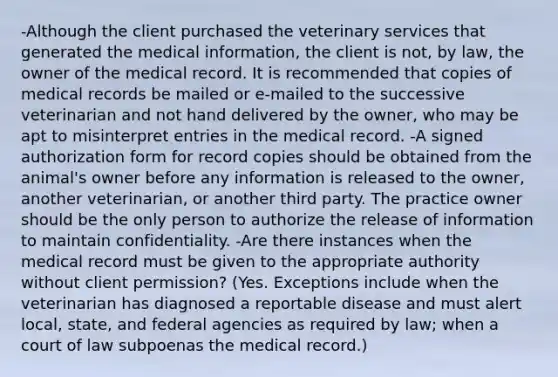 -Although the client purchased the veterinary services that generated the medical information, the client is not, by law, the owner of the medical record. It is recommended that copies of medical records be mailed or e-mailed to the successive veterinarian and not hand delivered by the owner, who may be apt to misinterpret entries in the medical record. -A signed authorization form for record copies should be obtained from the animal's owner before any information is released to the owner, another veterinarian, or another third party. The practice owner should be the only person to authorize the release of information to maintain confidentiality. -Are there instances when the medical record must be given to the appropriate authority without client permission? (Yes. Exceptions include when the veterinarian has diagnosed a reportable disease and must alert local, state, and federal agencies as required by law; when a court of law subpoenas the medical record.)