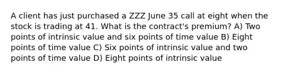 A client has just purchased a ZZZ June 35 call at eight when the stock is trading at 41. What is the contract's premium? A) Two points of intrinsic value and six points of time value B) Eight points of time value C) Six points of intrinsic value and two points of time value D) Eight points of intrinsic value