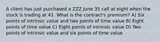 A client has just purchased a ZZZ June 35 call at eight when the stock is trading at 41. What is the contract's premium? A) Six points of intrinsic value and two points of time value B) Eight points of time value C) Eight points of intrinsic value D) Two points of intrinsic value and six points of time value