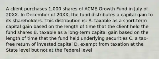 A client purchases 1,000 shares of ACME Growth Fund in July of 20XX. In December of 20XX, the fund distributes a capital gain to its shareholders. This distribution is: A. taxable as a short-term capital gain based on the length of time that the client held the fund shares B. taxable as a long-term capital gain based on the length of time that the fund held underlying securities C. a tax-free return of invested capital D. exempt from taxation at the State level but not at the Federal level