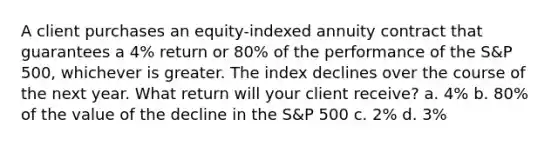 A client purchases an equity-indexed annuity contract that guarantees a 4% return or 80% of the performance of the S&P 500, whichever is greater. The index declines over the course of the next year. What return will your client receive? a. 4% b. 80% of the value of the decline in the S&P 500 c. 2% d. 3%