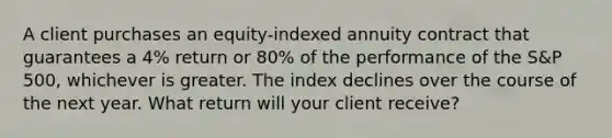 A client purchases an equity-indexed annuity contract that guarantees a 4% return or 80% of the performance of the S&P 500, whichever is greater. The index declines over the course of the next year. What return will your client receive?