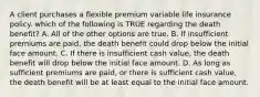 A client purchases a flexible premium variable life insurance policy. which of the following is TRUE regarding the death benefit? A. All of the other options are true. B. If insufficient premiums are paid, the death benefit could drop below the initial face amount. C. If there is insufficient cash value, the death benefit will drop below the initial face amount. D. As long as sufficient premiums are paid, or there is sufficient cash value, the death benefit will be at least equal to the initial face amount.