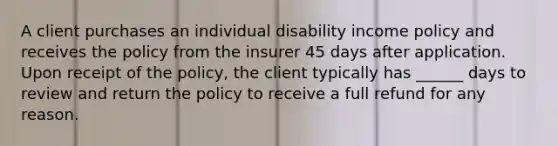 A client purchases an individual disability income policy and receives the policy from the insurer 45 days after application. Upon receipt of the policy, the client typically has ______ days to review and return the policy to receive a full refund for any reason.