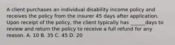 A client purchases an individual disability income policy and receives the policy from the insurer 45 days after application. Upon receipt of the policy, the client typically has ______days to review and return the policy to receive a full refund for any reason. A. 10 B. 35 C. 45 D. 20