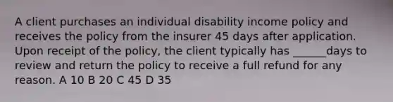 A client purchases an individual disability income policy and receives the policy from the insurer 45 days after application. Upon receipt of the policy, the client typically has ______days to review and return the policy to receive a full refund for any reason. A 10 B 20 C 45 D 35