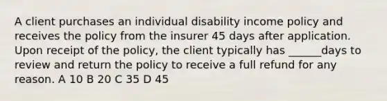 A client purchases an individual disability income policy and receives the policy from the insurer 45 days after application. Upon receipt of the policy, the client typically has ______days to review and return the policy to receive a full refund for any reason. A 10 B 20 C 35 D 45