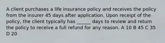 A client purchases a life insurance policy and receives the policy from the insurer 45 days after application. Upon receipt of the policy, the client typically has ______ days to review and return the policy to receive a full refund for any reason. A 10 B 45 C 35 D 20