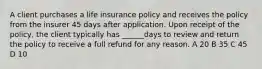 A client purchases a life insurance policy and receives the policy from the insurer 45 days after application. Upon receipt of the policy, the client typically has ______days to review and return the policy to receive a full refund for any reason. A 20 B 35 C 45 D 10