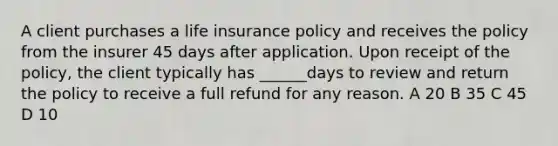 A client purchases a life insurance policy and receives the policy from the insurer 45 days after application. Upon receipt of the policy, the client typically has ______days to review and return the policy to receive a full refund for any reason. A 20 B 35 C 45 D 10