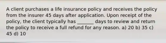 A client purchases a life insurance policy and receives the policy from the insurer 45 days after application. Upon receipt of the policy, the client typically has _______ days to review and return the policy to receive a full refund for any reason. a) 20 b) 35 c) 45 d) 10