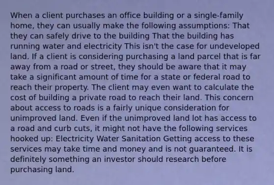 When a client purchases an office building or a single-family home, they can usually make the following assumptions: That they can safely drive to the building That the building has running water and electricity This isn't the case for undeveloped land. If a client is considering purchasing a land parcel that is far away from a road or street, they should be aware that it may take a significant amount of time for a state or federal road to reach their property. The client may even want to calculate the cost of building a private road to reach their land. This concern about access to roads is a fairly unique consideration for unimproved land. Even if the unimproved land lot has access to a road and curb cuts, it might not have the following services hooked up: Electricity Water Sanitation Getting access to these services may take time and money and is not guaranteed. It is definitely something an investor should research before purchasing land.