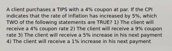 A client purchases a TIPS with a 4% coupon at par. If the CPI indicates that the rate of inflation has increased by 5%, which TWO of the following statements are TRUE? 1) The client will receive a 4% coupon rate 2) The client will receive a 9% coupon rate 3) The client will receive a 5% increase in his next payment 4) The client will receive a 1% increase in his next payment