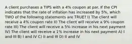 A client purchases a TIPS with a 4% coupon at par. If the CPI indicates that the rate of inflation has increased by 5%, which TWO of the following statements are TRUE? I) The client will receive a 4% coupon rate II) The client will receive a 9% coupon rate III) The client will receive a 5% increase in his next payment IV) The client will receive a 1% increase in his next payment A) I and III B) I and IV C) II and III D) II and IV