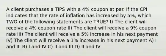 A client purchases a TIPS with a 4% coupon at par. If the CPI indicates that the rate of inflation has increased by 5%, which TWO of the following statements are TRUE? I) The client will receive a 4% coupon rate II) The client will receive a 9% coupon rate III) The client will receive a 5% increase in his next payment IV) The client will receive a 1% increase in his next payment A) I and III B) I and IV C) II and III D) II and IV