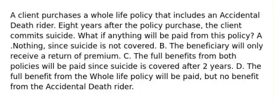 A client purchases a whole life policy that includes an Accidental Death rider. Eight years after the policy purchase, the client commits suicide. What if anything will be paid from this policy? A .Nothing, since suicide is not covered. B. The beneficiary will only receive a return of premium. C. The full benefits from both policies will be paid since suicide is covered after 2 years. D. The full benefit from the Whole life policy will be paid, but no benefit from the Accidental Death rider.