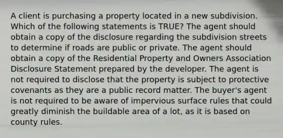 A client is purchasing a property located in a new subdivision. Which of the following statements is TRUE? The agent should obtain a copy of the disclosure regarding the subdivision streets to determine if roads are public or private. The agent should obtain a copy of the Residential Property and Owners Association Disclosure Statement prepared by the developer. The agent is not required to disclose that the property is subject to protective covenants as they are a public record matter. The buyer's agent is not required to be aware of impervious surface rules that could greatly diminish the buildable area of a lot, as it is based on county rules.