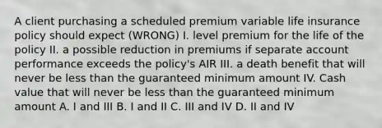 A client purchasing a scheduled premium variable life insurance policy should expect (WRONG) I. level premium for the life of the policy II. a possible reduction in premiums if separate account performance exceeds the policy's AIR III. a death benefit that will never be less than the guaranteed minimum amount IV. Cash value that will never be less than the guaranteed minimum amount A. I and III B. I and II C. III and IV D. II and IV