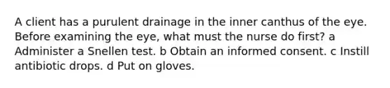 A client has a purulent drainage in the inner canthus of the eye. Before examining the eye, what must the nurse do first? a Administer a Snellen test. b Obtain an informed consent. c Instill antibiotic drops. d Put on gloves.