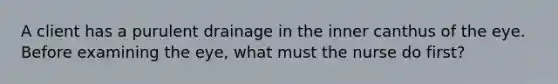 A client has a purulent drainage in the inner canthus of the eye. Before examining the eye, what must the nurse do first?