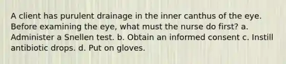 A client has purulent drainage in the inner canthus of the eye. Before examining the eye, what must the nurse do first? a. Administer a Snellen test. b. Obtain an informed consent c. Instill antibiotic drops. d. Put on gloves.