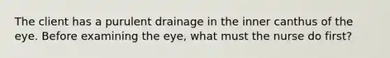 The client has a purulent drainage in the inner canthus of the eye. Before examining the eye, what must the nurse do first?