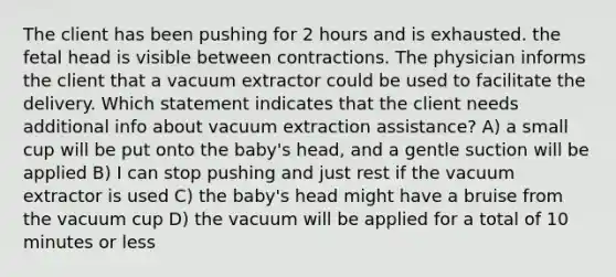 The client has been pushing for 2 hours and is exhausted. the fetal head is visible between contractions. The physician informs the client that a vacuum extractor could be used to facilitate the delivery. Which statement indicates that the client needs additional info about vacuum extraction assistance? A) a small cup will be put onto the baby's head, and a gentle suction will be applied B) I can stop pushing and just rest if the vacuum extractor is used C) the baby's head might have a bruise from the vacuum cup D) the vacuum will be applied for a total of 10 minutes or less