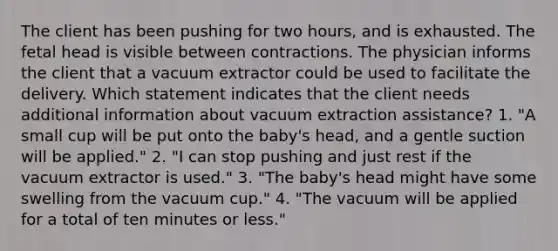 The client has been pushing for two hours, and is exhausted. The fetal head is visible between contractions. The physician informs the client that a vacuum extractor could be used to facilitate the delivery. Which statement indicates that the client needs additional information about vacuum extraction assistance? 1. "A small cup will be put onto the baby's head, and a gentle suction will be applied." 2. "I can stop pushing and just rest if the vacuum extractor is used." 3. "The baby's head might have some swelling from the vacuum cup." 4. "The vacuum will be applied for a total of ten minutes or less."