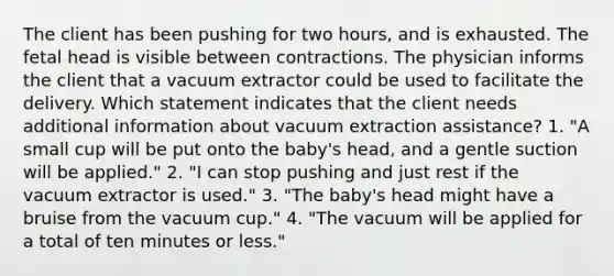 The client has been pushing for two hours, and is exhausted. The fetal head is visible between contractions. The physician informs the client that a vacuum extractor could be used to facilitate the delivery. Which statement indicates that the client needs additional information about vacuum extraction assistance? 1. "A small cup will be put onto the baby's head, and a gentle suction will be applied." 2. "I can stop pushing and just rest if the vacuum extractor is used." 3. "The baby's head might have a bruise from the vacuum cup." 4. "The vacuum will be applied for a total of ten minutes or less."