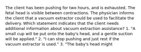 The client has been pushing for two hours, and is exhausted. The fetal head is visible between contractions. The physician informs the client that a vacuum extractor could be used to facilitate the delivery. Which statement indicates that the client needs additional information about vacuum extraction assistance? 1. "A small cup will be put onto the baby's head, and a gentle suction will be applied." 2. "I can stop pushing and just rest if the vacuum extractor is used." 3. "The baby's head might