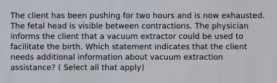 The client has been pushing for two hours and is now exhausted. The fetal head is visible between contractions. The physician informs the client that a vacuum extractor could be used to facilitate the birth. Which statement indicates that the client needs additional information about vacuum extraction assistance? ( Select all that apply)