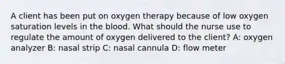 A client has been put on oxygen therapy because of low oxygen saturation levels in the blood. What should the nurse use to regulate the amount of oxygen delivered to the client? A: oxygen analyzer B: nasal strip C: nasal cannula D: flow meter