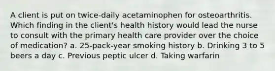 A client is put on twice-daily acetaminophen for osteoarthritis. Which finding in the client's health history would lead the nurse to consult with the primary health care provider over the choice of medication? a. 25-pack-year smoking history b. Drinking 3 to 5 beers a day c. Previous peptic ulcer d. Taking warfarin