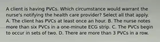 A client is having PVCs. Which circumstance would warrant the nurse's notifying the health care provider? Select all that apply. A. The client has PVCs at least once an hour. B. The nurse notes more than six PVCs in a one-minute ECG strip. C. The PVCs begin to occur in sets of two. D. There are more than 3 PVCs in a row.