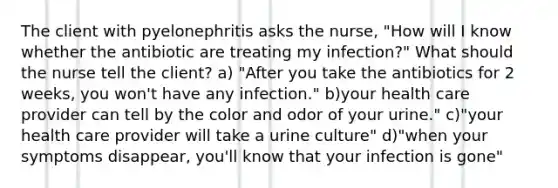 The client with pyelonephritis asks the nurse, "How will I know whether the antibiotic are treating my infection?" What should the nurse tell the client? a) "After you take the antibiotics for 2 weeks, you won't have any infection." b)your health care provider can tell by the color and odor of your urine." c)"your health care provider will take a urine culture" d)"when your symptoms disappear, you'll know that your infection is gone"