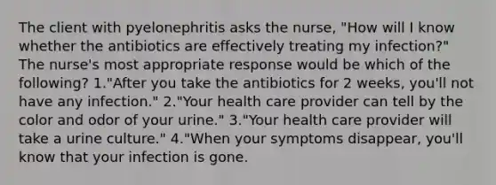 The client with pyelonephritis asks the nurse, "How will I know whether the antibiotics are effectively treating my infection?" The nurse's most appropriate response would be which of the following? 1."After you take the antibiotics for 2 weeks, you'll not have any infection." 2."Your health care provider can tell by the color and odor of your urine." 3."Your health care provider will take a urine culture." 4."When your symptoms disappear, you'll know that your infection is gone.