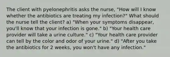 The client with pyelonephritis asks the nurse, "How will I know whether the antibiotics are treating my infection?" What should the nurse tell the client? a) "When your symptoms disappear, you'll know that your infection is gone." b) "Your health care provider will take a urine culture." c) "Your health care provider can tell by the color and odor of your urine." d) "After you take the antibiotics for 2 weeks, you won't have any infection."