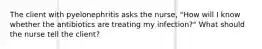 The client with pyelonephritis asks the nurse, "How will I know whether the antibiotics are treating my infection?" What should the nurse tell the client?