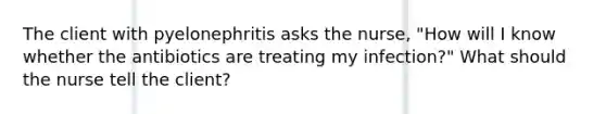 The client with pyelonephritis asks the nurse, "How will I know whether the antibiotics are treating my infection?" What should the nurse tell the client?